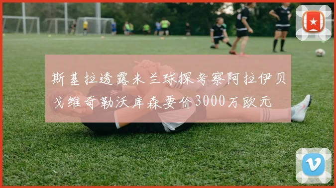 斯基拉透露米兰球探考察阿拉伊贝戈维奇勒沃库森要价3000万欧元