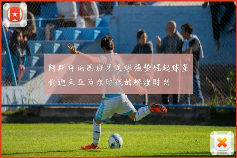 阿斯评论西班牙足球强势崛起球星们迎来亚马尔时代的辉煌时刻