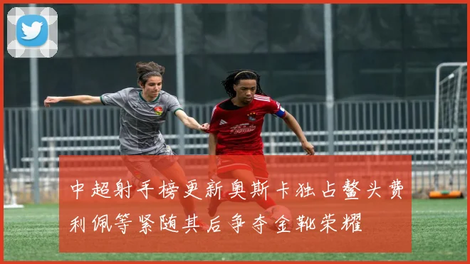 中超射手榜更新奥斯卡独占鳌头费利佩等紧随其后争夺金靴荣耀