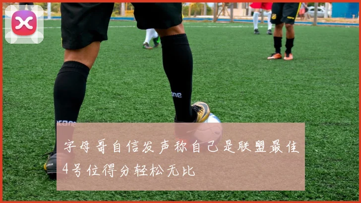 字母哥自信发声称自己是联盟最佳4号位得分轻松无比