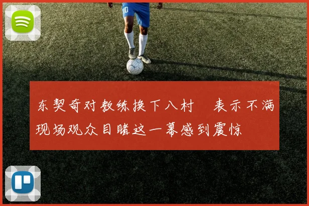东契奇对教练换下八村塁表示不满现场观众目睹这一幕感到震惊