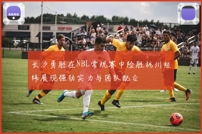 长沙勇胜在NBL常规赛中险胜杭州经纬展现强劲实力与团队配合
