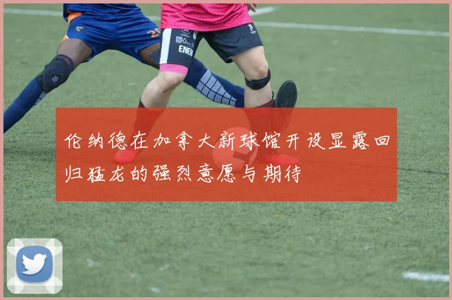 伦纳德在加拿大新球馆开设显露回归猛龙的强烈意愿与期待