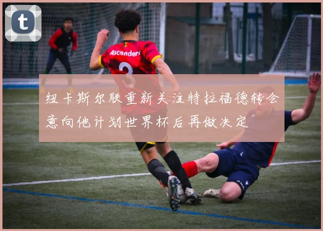 纽卡斯尔联重新关注特拉福德转会意向他计划世界杯后再做决定
