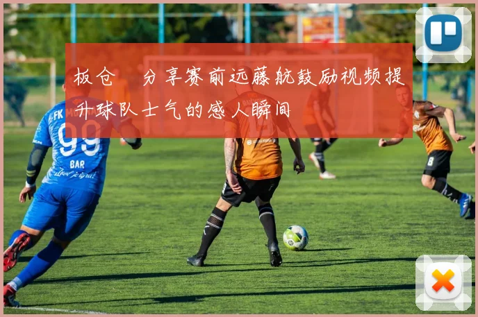板仓滉分享赛前远藤航鼓励视频提升球队士气的感人瞬间