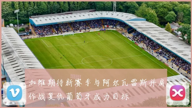 加维期待新赛季与阿尔瓦雷斯并肩作战复仇葡萄牙成为目标