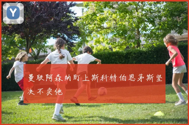 曼联阿森纳盯上斯科特伯恩茅斯坚决不卖他